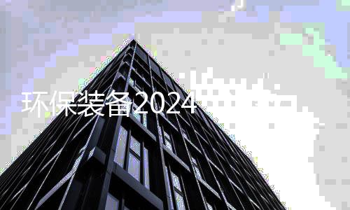 环保装备2024：逆势韧性与发展趋势