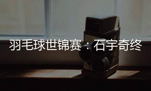 羽毛球世锦赛：石宇奇终“封王” “00后”刘圣书/谭宁问鼎女双