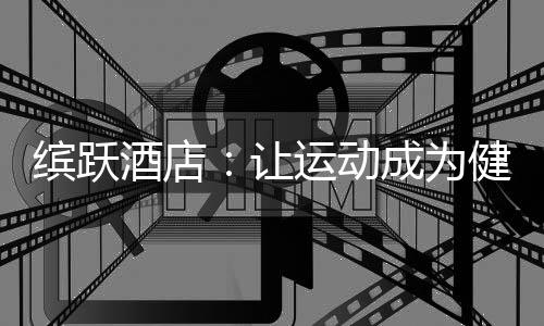 缤跃酒店：让运动成为健康生活方式，让酒店成为商业流量入口