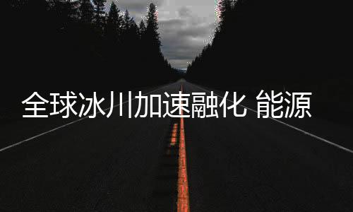 全球冰川加速融化 能源转型刻不容缓