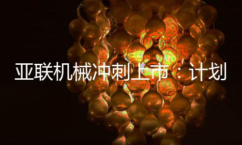 亚联机械冲刺上市：计划募资约4亿元，董事长郭西强曾是技术员