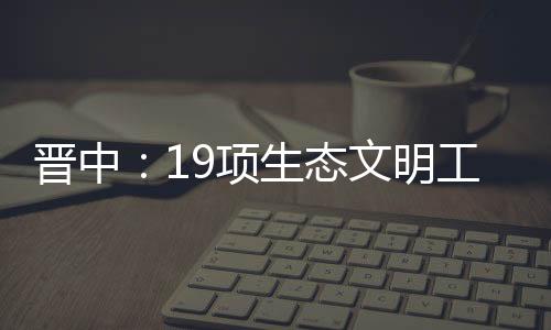 晋中：19项生态文明工程陆续开工 投资近11亿元