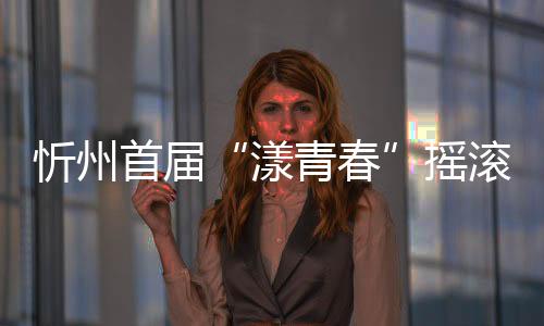 忻州首届“漾青春”摇滚音乐节即将巅峰唱响