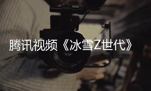 腾讯视频《冰雪Z世代》:新时代青少年的冰雪逐梦