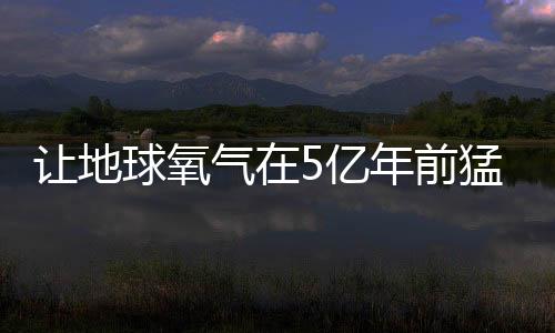 让地球氧气在5亿年前猛增的神秘力量找到了