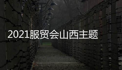 2021服贸会山西主题省展区开展